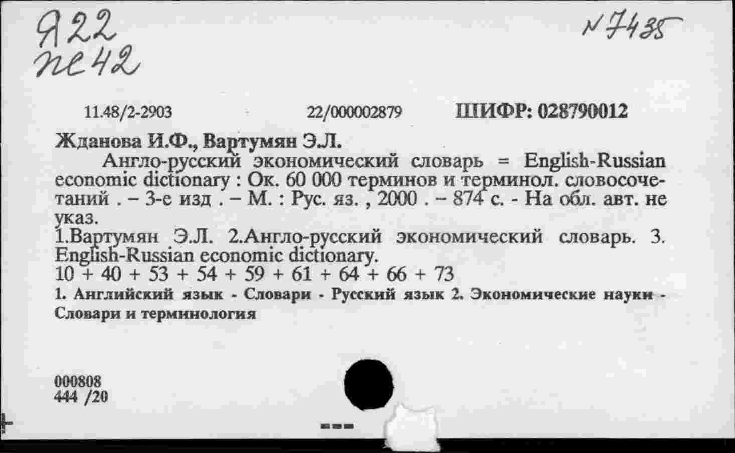 ﻿11.48/2-2903	22/000002879 ШИФР: 028790012
Жданова И.Ф., Вартумян ЭЛ.
Англо-русскии экономический словарь = English-Russian economic dictionary : Ок. 60 000 терминов и терминол, словосочетаний . - 3-е изд . - М. : Рус. яз. , 2000 . - 874 с. - На обл. авт. не указ.
1.Вартумян Э.Л. 2.Англо-русский экономический словарь. 3. English-Russian economic dictionary.
10 + 40 + 53 + 54 + 59 + 61 + 64 + 66 + 73
1. Английский язык - Словари - Русский язык 2. Экономические науки -Словари и терминология
000808
444 /20